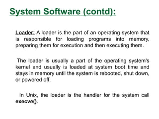 System Software (contd):
Loader: A loader is the part of an operating system that
is responsible for loading programs into memory,
preparing them for execution and then executing them.
The loader is usually a part of the operating system's
kernel and usually is loaded at system boot time and
stays in memory until the system is rebooted, shut down,
or powered off.
In Unix, the loader is the handler for the system call
execve().
 
