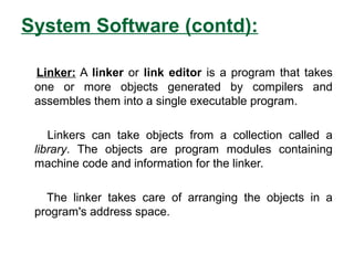 System Software (contd):
Linker: A linker or link editor is a program that takes
one or more objects generated by compilers and
assembles them into a single executable program.
Linkers can take objects from a collection called a
library. The objects are program modules containing
machine code and information for the linker.
The linker takes care of arranging the objects in a
program's address space.
 