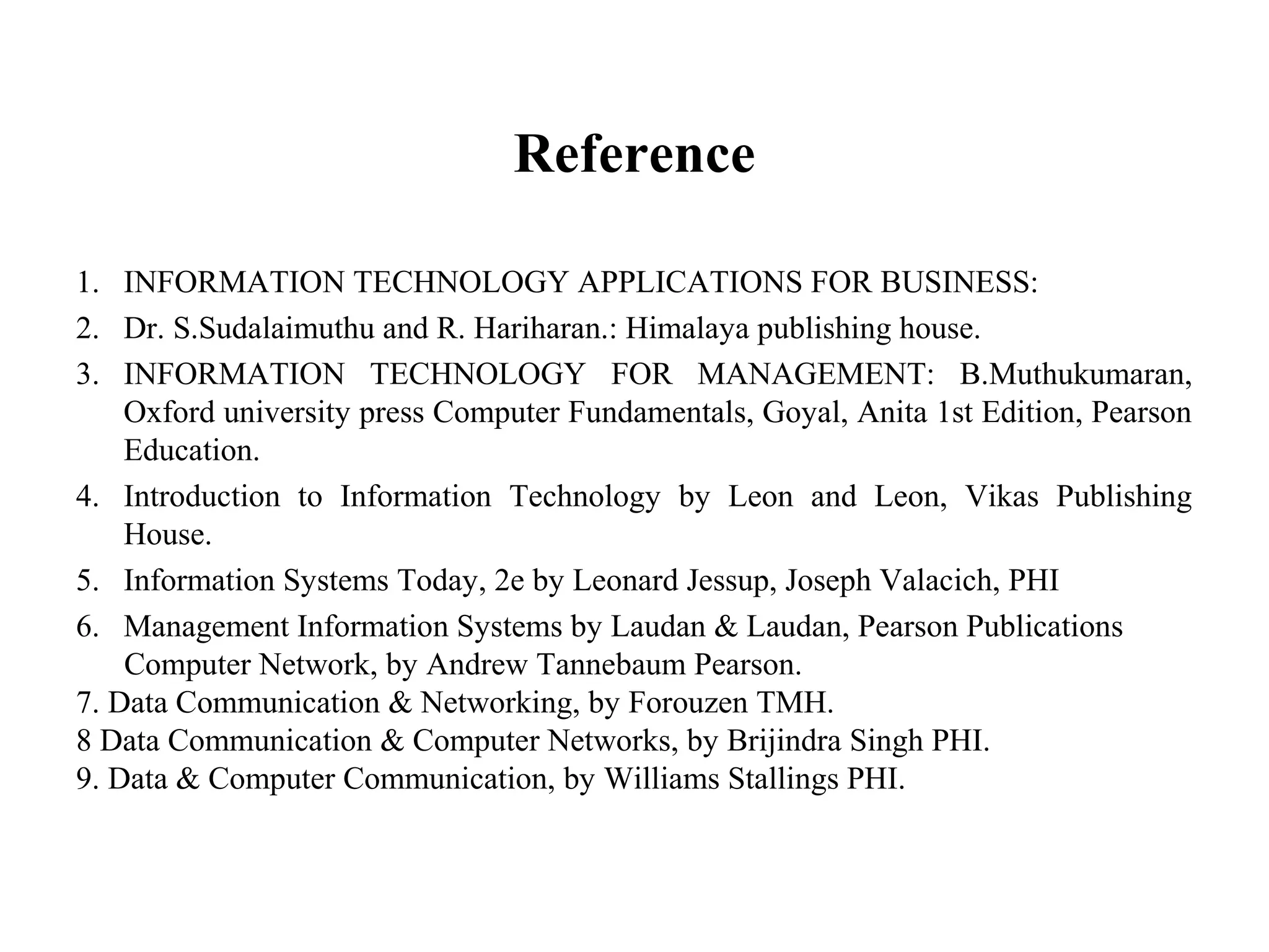 Reference
1. INFORMATION TECHNOLOGY APPLICATIONS FOR BUSINESS:
2. Dr. S.Sudalaimuthu and R. Hariharan.: Himalaya publishing house.
3. INFORMATION TECHNOLOGY FOR MANAGEMENT: B.Muthukumaran,
Oxford university press Computer Fundamentals, Goyal, Anita 1st Edition, Pearson
Education.
4. Introduction to Information Technology by Leon and Leon, Vikas Publishing
House.
5. Information Systems Today, 2e by Leonard Jessup, Joseph Valacich, PHI
6. Management Information Systems by Laudan & Laudan, Pearson Publications
Computer Network, by Andrew Tannebaum Pearson.
7. Data Communication & Networking, by Forouzen TMH.
8 Data Communication & Computer Networks, by Brijindra Singh PHI.
9. Data & Computer Communication, by Williams Stallings PHI.
 