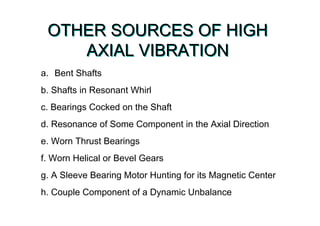 OTHER SOURCES OF HIGH
AXIAL VIBRATION
OTHER SOURCES OF HIGH
AXIAL VIBRATION
a. Bent Shafts
b. Shafts in Resonant Whirl
c. Bearings Cocked on the Shaft
d. Resonance of Some Component in the Axial Direction
e. Worn Thrust Bearings
f. Worn Helical or Bevel Gears
g. A Sleeve Bearing Motor Hunting for its Magnetic Center
h. Couple Component of a Dynamic Unbalance
 