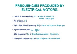 • Electrical line frequency.(FL) = 50Hz = 3000 cpm.
60HZ = 3600 cpm
• No of poles. (P)
• Rotor Bar Pass Frequency (Fb) = No of rotor bars x Rotor rpm.
• Synchronous speed (Ns) = 2xFL)
• Slip frequency ( FS )= Synchronous speed – Rotor rpm.
• Pole pass frequency (FP )= Slip Frequency x No of Poles.
•• Electrical line frequency.(Electrical line frequency.(FLFL) =) = 50Hz = 3000 cpm.50Hz = 3000 cpm.
60HZ = 36060HZ = 3600 cpm0 cpm
•• No of poles.No of poles. ((PP))
•• Rotor Bar Pass Frequency (Rotor Bar Pass Frequency (FbFb) =) = No of rotor bars x Rotor rpm.No of rotor bars x Rotor rpm.
•• Synchronous speed (Synchronous speed (NsNs)) == 2xFL2xFL))
•• Slip frequency (Slip frequency ( FFSS )=)= Synchronous speedSynchronous speed –– Rotor rpm.Rotor rpm.
•• Pole pass frequency (Pole pass frequency (FFPP )=)= Slip Frequency x No of Poles.Slip Frequency x No of Poles.
FREQUENCIES PRODUCED BY
ELECTRICAL MOTORS.
FREQUENCIES PRODUCED BY
ELECTRICAL MOTORS.
PP
 