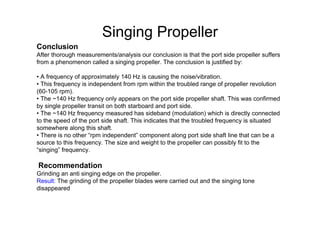 Singing Propeller
Conclusion
After thorough measurements/analysis our conclusion is that the port side propeller suffers
from a phenomenon called a singing propeller. The conclusion is justified by:
• A frequency of approximately 140 Hz is causing the noise/vibration.
• This frequency is independent from rpm within the troubled range of propeller revolution
(60-105 rpm).
• The ~140 Hz frequency only appears on the port side propeller shaft. This was confirmed
by single propeller transit on both starboard and port side.
• The ~140 Hz frequency measured has sideband (modulation) which is directly connected
to the speed of the port side shaft. This indicates that the troubled frequency is situated
somewhere along this shaft.
• There is no other “rpm independent” component along port side shaft line that can be a
source to this frequency. The size and weight to the propeller can possibly fit to the
“singing” frequency.
Recommendation
Grinding an anti singing edge on the propeller.
Result: The grinding of the propeller blades were carried out and the singing tone
disappeared
 