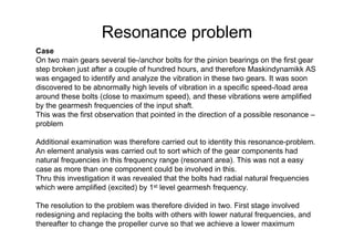 Resonance problem
Case
On two main gears several tie-/anchor bolts for the pinion bearings on the first gear
step broken just after a couple of hundred hours, and therefore Maskindynamikk AS
was engaged to identify and analyze the vibration in these two gears. It was soon
discovered to be abnormally high levels of vibration in a specific speed-/load area
around these bolts (close to maximum speed), and these vibrations were amplified
by the gearmesh frequencies of the input shaft.
This was the first observation that pointed in the direction of a possible resonance –
problem
Additional examination was therefore carried out to identity this resonance-problem.
An element analysis was carried out to sort which of the gear components had
natural frequencies in this frequency range (resonant area). This was not a easy
case as more than one component could be involved in this.
Thru this investigation it was revealed that the bolts had radial natural frequencies
which were amplified (excited) by 1st level gearmesh frequency.
The resolution to the problem was therefore divided in two. First stage involved
redesigning and replacing the bolts with others with lower natural frequencies, and
thereafter to change the propeller curve so that we achieve a lower maximum
 