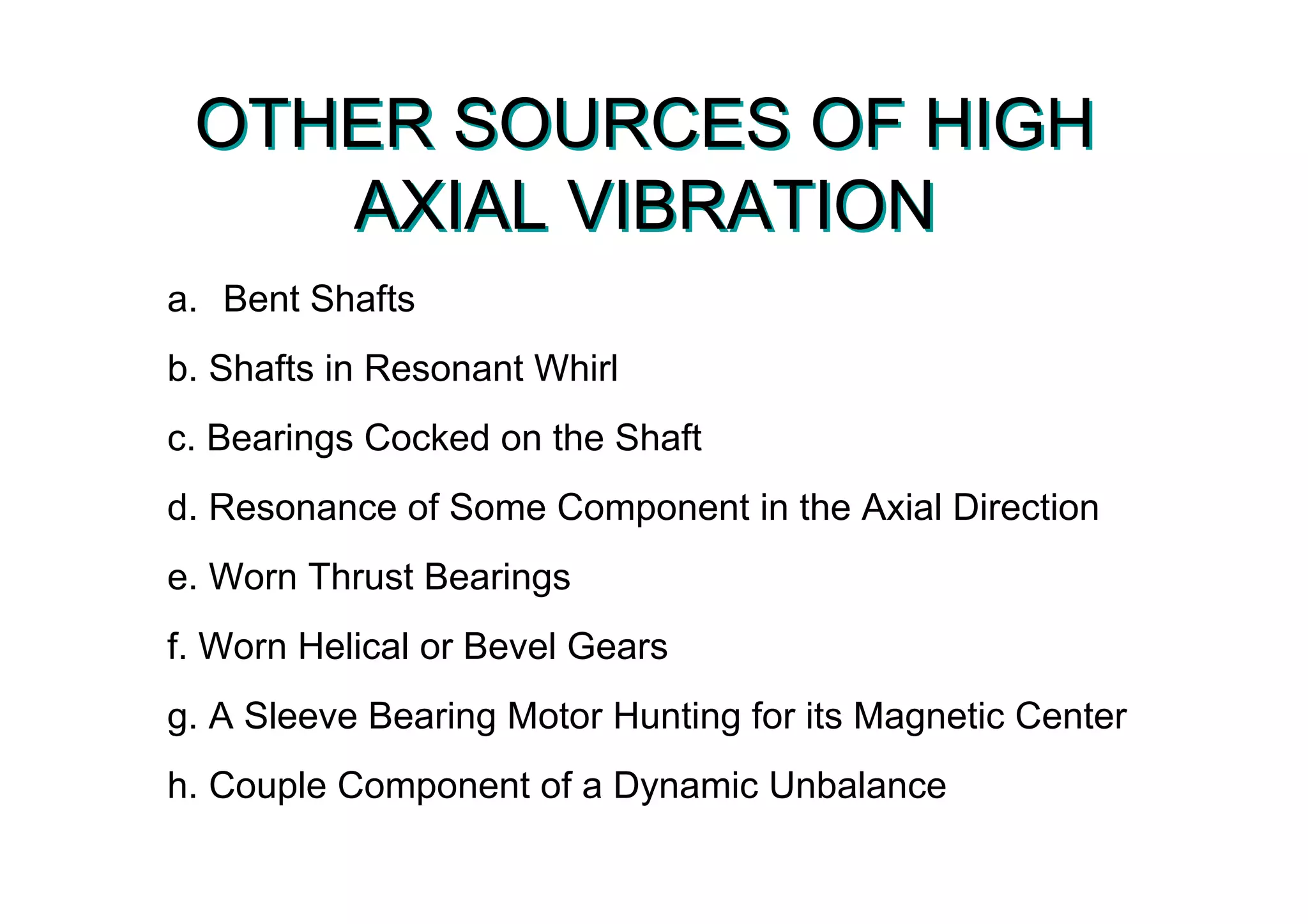OTHER SOURCES OF HIGH
AXIAL VIBRATION
OTHER SOURCES OF HIGH
AXIAL VIBRATION
a. Bent Shafts
b. Shafts in Resonant Whirl
c. Bearings Cocked on the Shaft
d. Resonance of Some Component in the Axial Direction
e. Worn Thrust Bearings
f. Worn Helical or Bevel Gears
g. A Sleeve Bearing Motor Hunting for its Magnetic Center
h. Couple Component of a Dynamic Unbalance
 