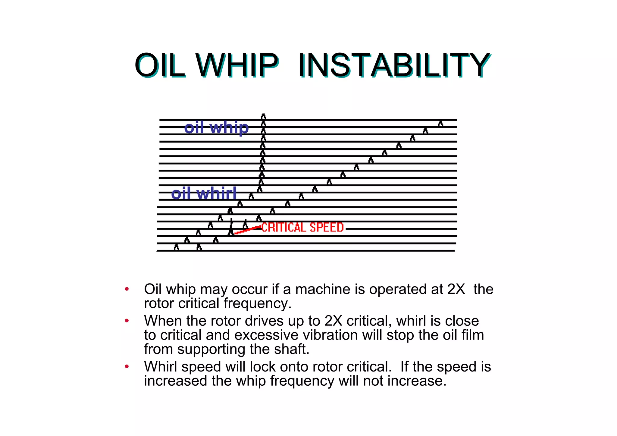 OIL WHIP INSTABILITYOIL WHIP INSTABILITY
• Oil whip may occur if a machine is operated at 2X the
rotor critical frequency.
• When the rotor drives up to 2X critical, whirl is close
to critical and excessive vibration will stop the oil film
from supporting the shaft.
• Whirl speed will lock onto rotor critical. If the speed is
increased the whip frequency will not increase.
oil whirl
oil whip
 