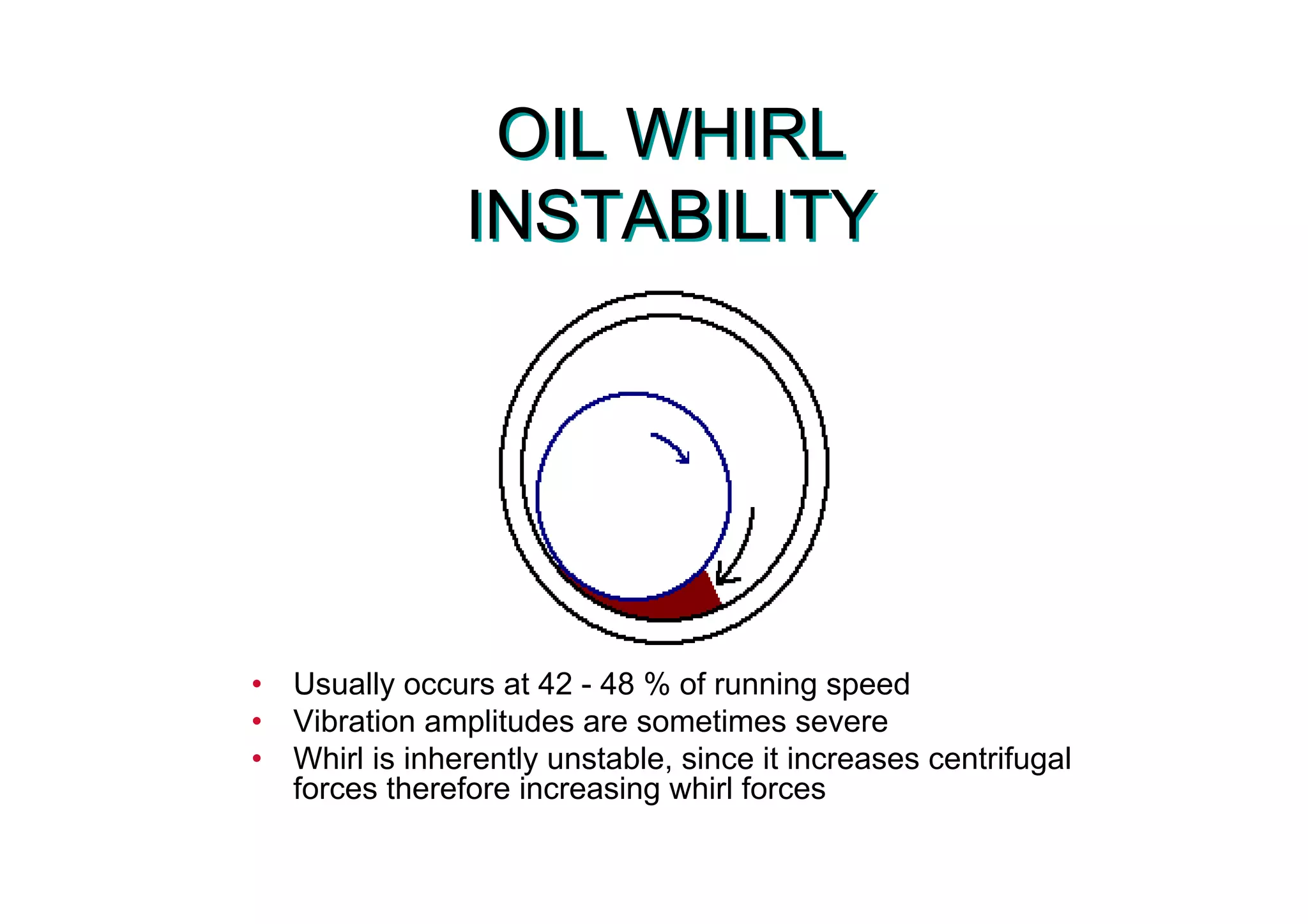 OIL WHIRL
INSTABILITY
OIL WHIRL
INSTABILITY
• Usually occurs at 42 - 48 % of running speed
• Vibration amplitudes are sometimes severe
• Whirl is inherently unstable, since it increases centrifugal
forces therefore increasing whirl forces
 