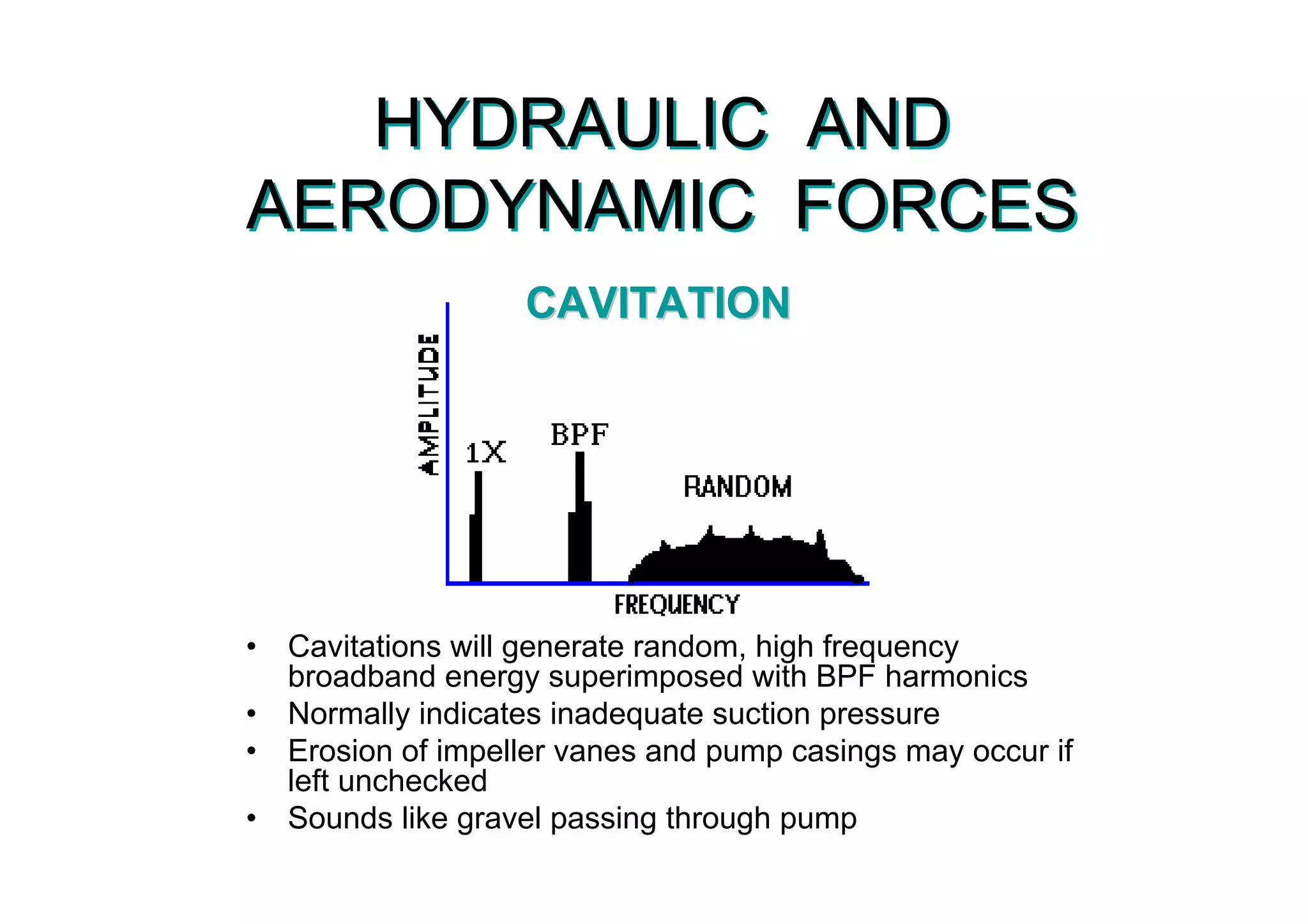 HYDRAULIC AND
AERODYNAMIC FORCES
HYDRAULIC AND
AERODYNAMIC FORCES
• Cavitations will generate random, high frequency
broadband energy superimposed with BPF harmonics
• Normally indicates inadequate suction pressure
• Erosion of impeller vanes and pump casings may occur if
left unchecked
• Sounds like gravel passing through pump
• Cavitations will generate random, high frequency
broadband energy superimposed with BPF harmonics
• Normally indicates inadequate suction pressure
• Erosion of impeller vanes and pump casings may occur if
left unchecked
• Sounds like gravel passing through pump
CAVITATIONCAVITATION
 