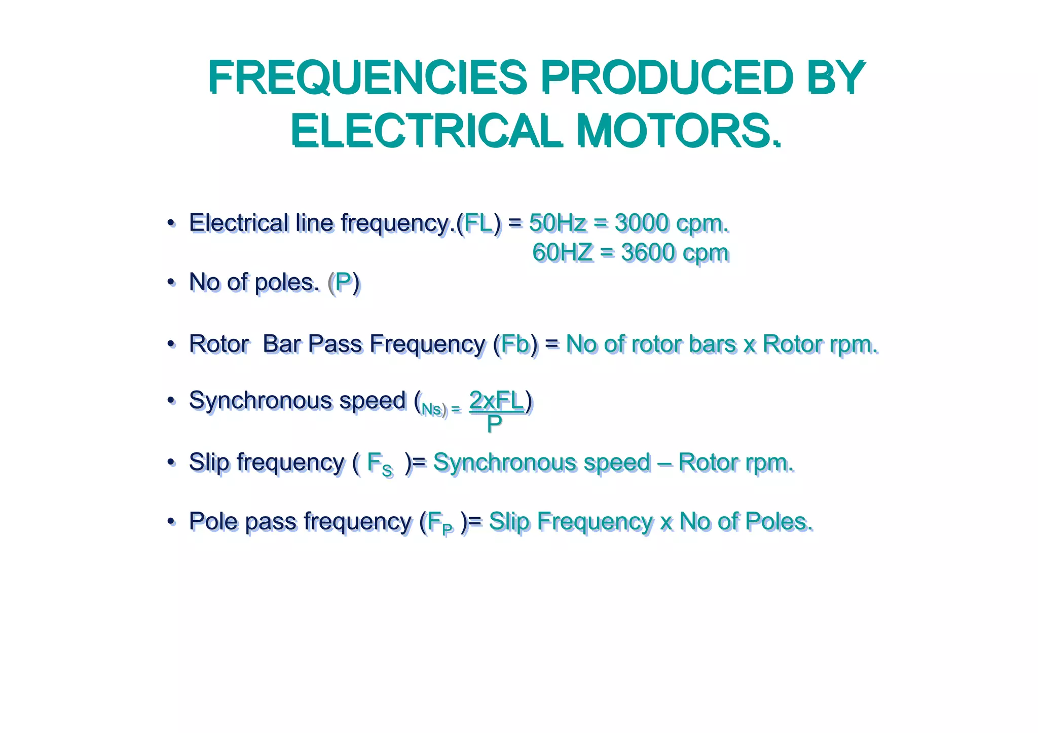 • Electrical line frequency.(FL) = 50Hz = 3000 cpm.
60HZ = 3600 cpm
• No of poles. (P)
• Rotor Bar Pass Frequency (Fb) = No of rotor bars x Rotor rpm.
• Synchronous speed (Ns) = 2xFL)
• Slip frequency ( FS )= Synchronous speed – Rotor rpm.
• Pole pass frequency (FP )= Slip Frequency x No of Poles.
•• Electrical line frequency.(Electrical line frequency.(FLFL) =) = 50Hz = 3000 cpm.50Hz = 3000 cpm.
60HZ = 36060HZ = 3600 cpm0 cpm
•• No of poles.No of poles. ((PP))
•• Rotor Bar Pass Frequency (Rotor Bar Pass Frequency (FbFb) =) = No of rotor bars x Rotor rpm.No of rotor bars x Rotor rpm.
•• Synchronous speed (Synchronous speed (NsNs)) == 2xFL2xFL))
•• Slip frequency (Slip frequency ( FFSS )=)= Synchronous speedSynchronous speed –– Rotor rpm.Rotor rpm.
•• Pole pass frequency (Pole pass frequency (FFPP )=)= Slip Frequency x No of Poles.Slip Frequency x No of Poles.
FREQUENCIES PRODUCED BY
ELECTRICAL MOTORS.
FREQUENCIES PRODUCED BY
ELECTRICAL MOTORS.
PP
 