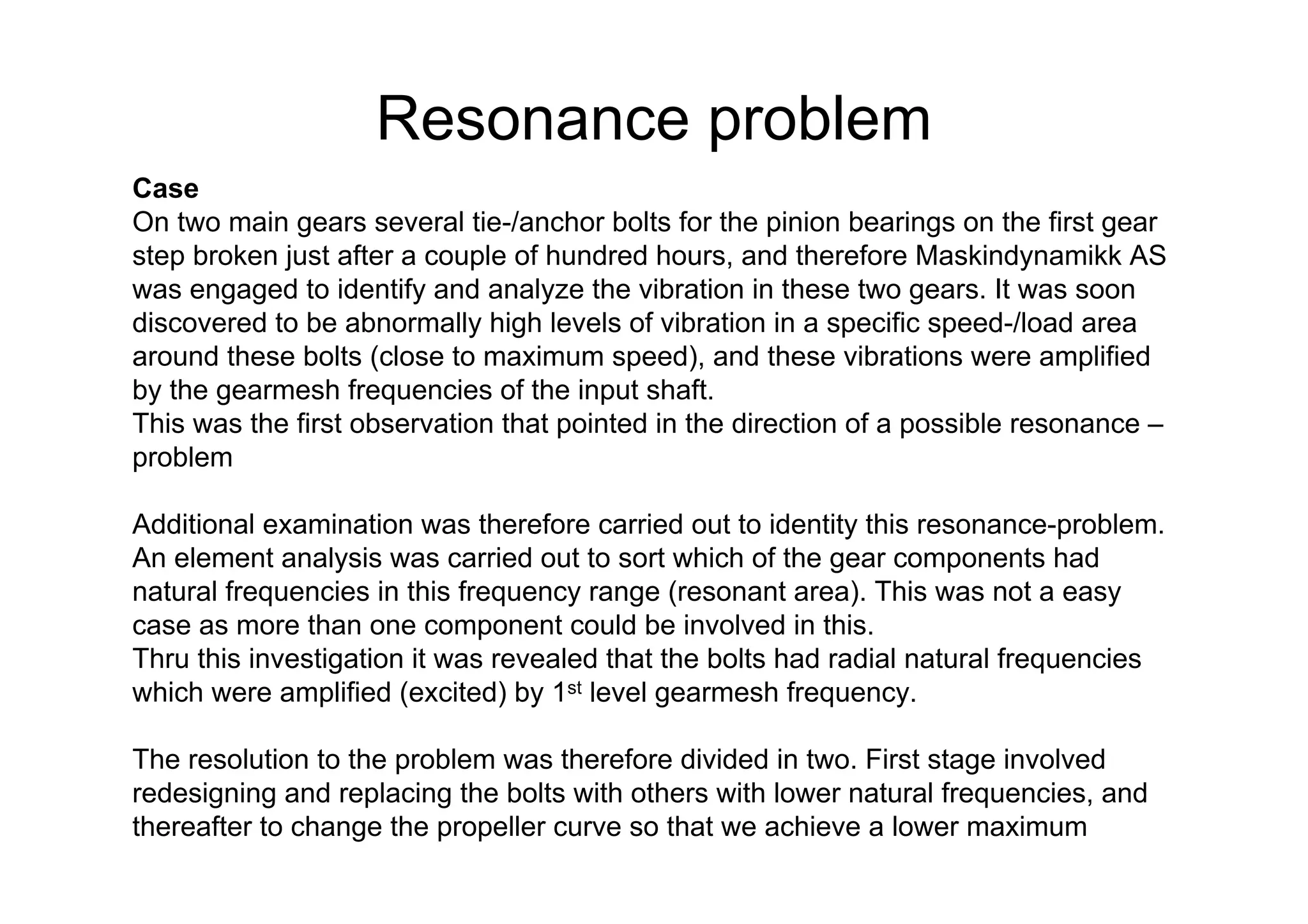 Resonance problem
Case
On two main gears several tie-/anchor bolts for the pinion bearings on the first gear
step broken just after a couple of hundred hours, and therefore Maskindynamikk AS
was engaged to identify and analyze the vibration in these two gears. It was soon
discovered to be abnormally high levels of vibration in a specific speed-/load area
around these bolts (close to maximum speed), and these vibrations were amplified
by the gearmesh frequencies of the input shaft.
This was the first observation that pointed in the direction of a possible resonance –
problem
Additional examination was therefore carried out to identity this resonance-problem.
An element analysis was carried out to sort which of the gear components had
natural frequencies in this frequency range (resonant area). This was not a easy
case as more than one component could be involved in this.
Thru this investigation it was revealed that the bolts had radial natural frequencies
which were amplified (excited) by 1st level gearmesh frequency.
The resolution to the problem was therefore divided in two. First stage involved
redesigning and replacing the bolts with others with lower natural frequencies, and
thereafter to change the propeller curve so that we achieve a lower maximum
 