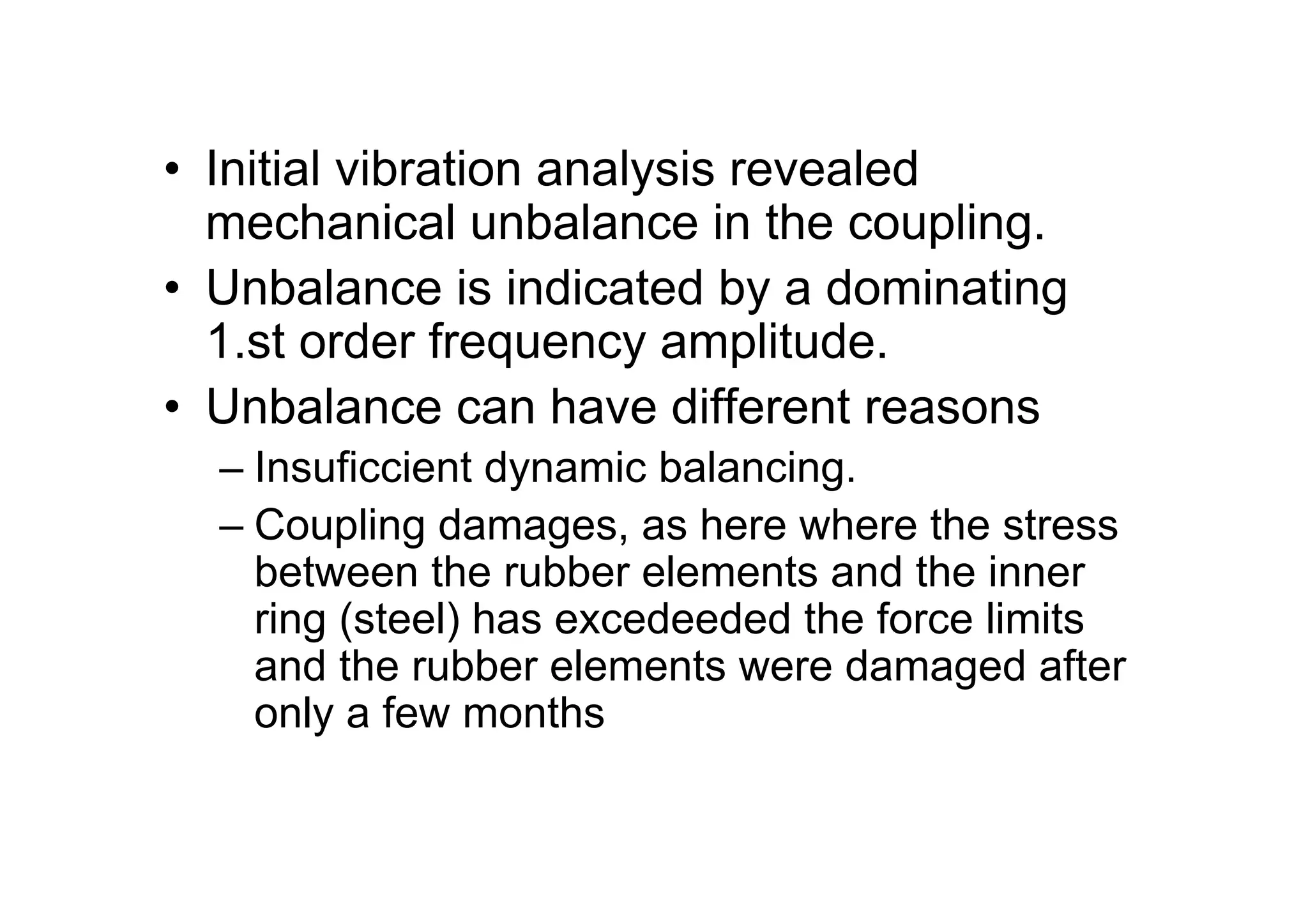 • Initial vibration analysis revealed
mechanical unbalance in the coupling.
• Unbalance is indicated by a dominating
1.st order frequency amplitude.
• Unbalance can have different reasons
– Insuficcient dynamic balancing.
– Coupling damages, as here where the stress
between the rubber elements and the inner
ring (steel) has excedeeded the force limits
and the rubber elements were damaged after
only a few months
 