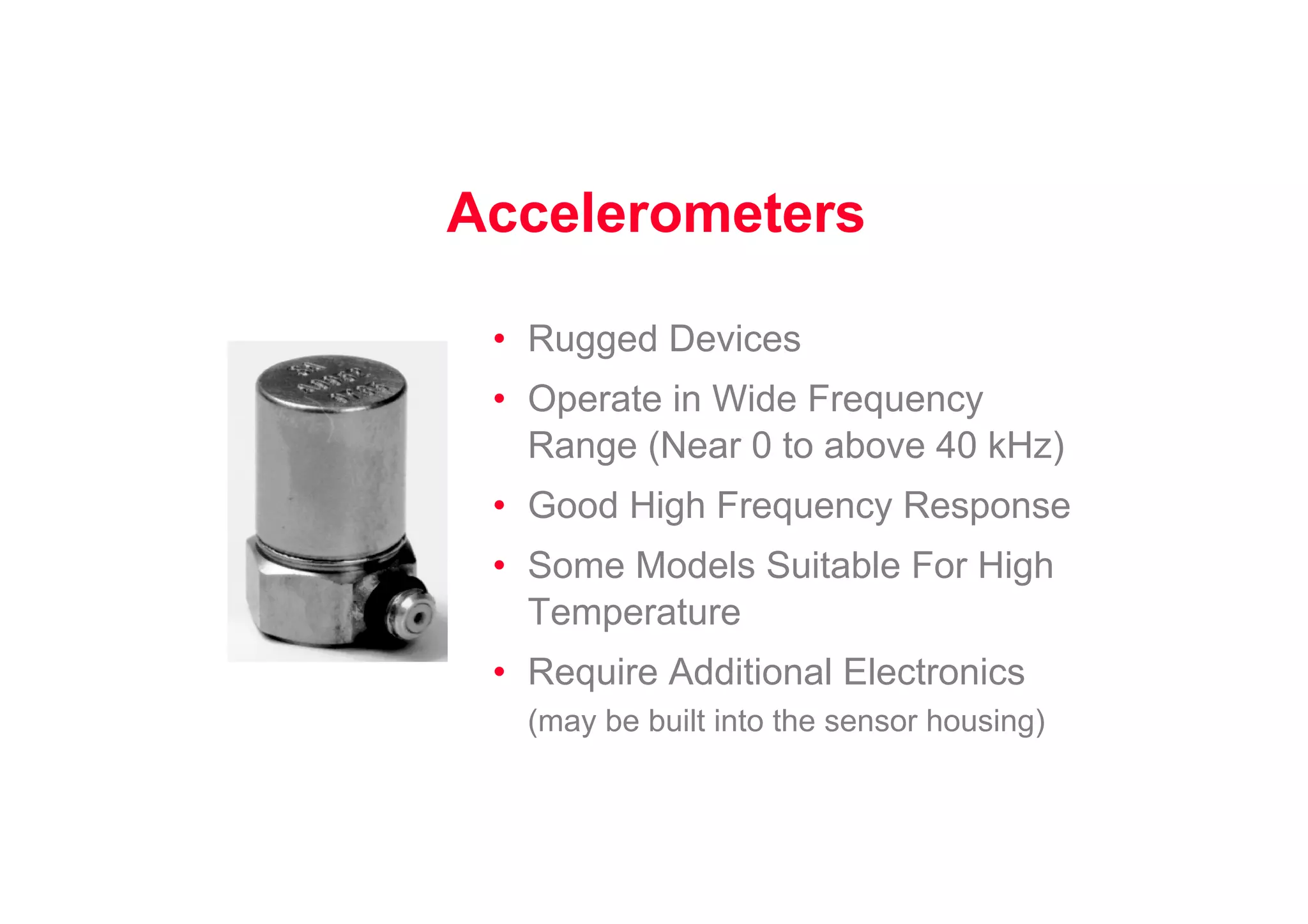 Accelerometers
• Rugged Devices
• Operate in Wide Frequency
Range (Near 0 to above 40 kHz)
• Good High Frequency Response
• Some Models Suitable For High
Temperature
• Require Additional Electronics
(may be built into the sensor housing)
 