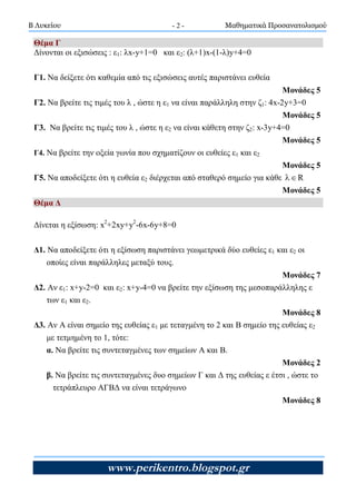 Β Λυκείου Μαθηματικά Προσανατολισμού
www.perikentro.blogspot.gr
- 2 -
Θέμα Γ
Δίνονται οι εξισώσεις : ε1: λx-y+1=0 και ε2: (λ+1)x-(1-λ)y+4=0
Γ1. Να δείξετε ότι καθεμία από τις εξισώσεις αυτές παριστάνει ευθεία
Μονάδες 5
Γ2. Να βρείτε τις τιμές του λ , ώστε η ε1 να είναι παράλληλη στην ζ1: 4x-2y+3=0
Μονάδες 5
Γ3. Να βρείτε τις τιμές του λ , ώστε η ε2 να είναι κάθετη στην ζ2: x-3y+4=0
Μονάδες 5
Γ4. Να βρείτε την οξεία γωνία που σχηματίζουν οι ευθείες ε1 και ε2
Μονάδες 5
Γ5. Να αποδείξετε ότι η ευθεία ε2 διέρχεται από σταθερό σημείο για κάθε R
Μονάδες 5
Θέμα Δ
Δίνεται η εξίσωση: x2
+2xy+y2
-6x-6y+8=0
Δ1. Να αποδείξετε ότι η εξίσωση παριστάνει γεωμετρικά δύο ευθείες ε1 και ε2 οι
οποίες είναι παράλληλες μεταξύ τους.
Μονάδες 7
Δ2. Αν ε1: x+y-2=0 και ε2: x+y-4=0 να βρείτε την εξίσωση της μεσοπαράλληλης ε
των ε1 και ε2.
Μονάδες 8
Δ3. Αν Α είναι σημείο της ευθείας ε1 με τεταγμένη το 2 και Β σημείο της ευθείας ε2
με τετμημένη το 1, τότε:
α. Να βρείτε τις συντεταγμένες των σημείων Α και Β.
Μονάδες 2
β. Να βρείτε τις συντεταγμένες δυο σημείων Γ και Δ της ευθείας ε έτσι , ώστε το
τετράπλευρο ΑΓΒΔ να είναι τετράγωνο
Μονάδες 8
 