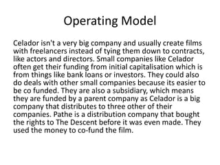 Operating Model
Celador isn't a very big company and usually create films
with freelancers instead of tying them down to contracts,
like actors and directors. Small companies like Celador
often get their funding from initial capitalisation which is
from things like bank loans or investors. They could also
do deals with other small companies because its easier to
be co funded. They are also a subsidiary, which means
they are funded by a parent company as Celador is a big
company that distributes to three other of their
companies. Pathe is a distribution company that bought
the rights to The Descent before it was even made. They
used the money to co-fund the film.
 