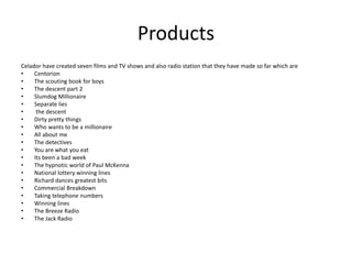 Products
Celador have created seven films and TV shows and also radio station that they have made so far which are
• Centorion
• The scouting book for boys
• The descent part 2
• Slumdog Millionaire
• Separate lies
• the descent
• Dirty pretty things
• Who wants to be a millionaire
• All about me
• The detectives
• You are what you eat
• Its been a bad week
• The hypnotic world of Paul McKenna
• National lottery winning lines
• Richard dances greatest bits
• Commercial Breakdown
• Taking telephone numbers
• Winning lines
• The Breeze Radio
• The Jack Radio
 