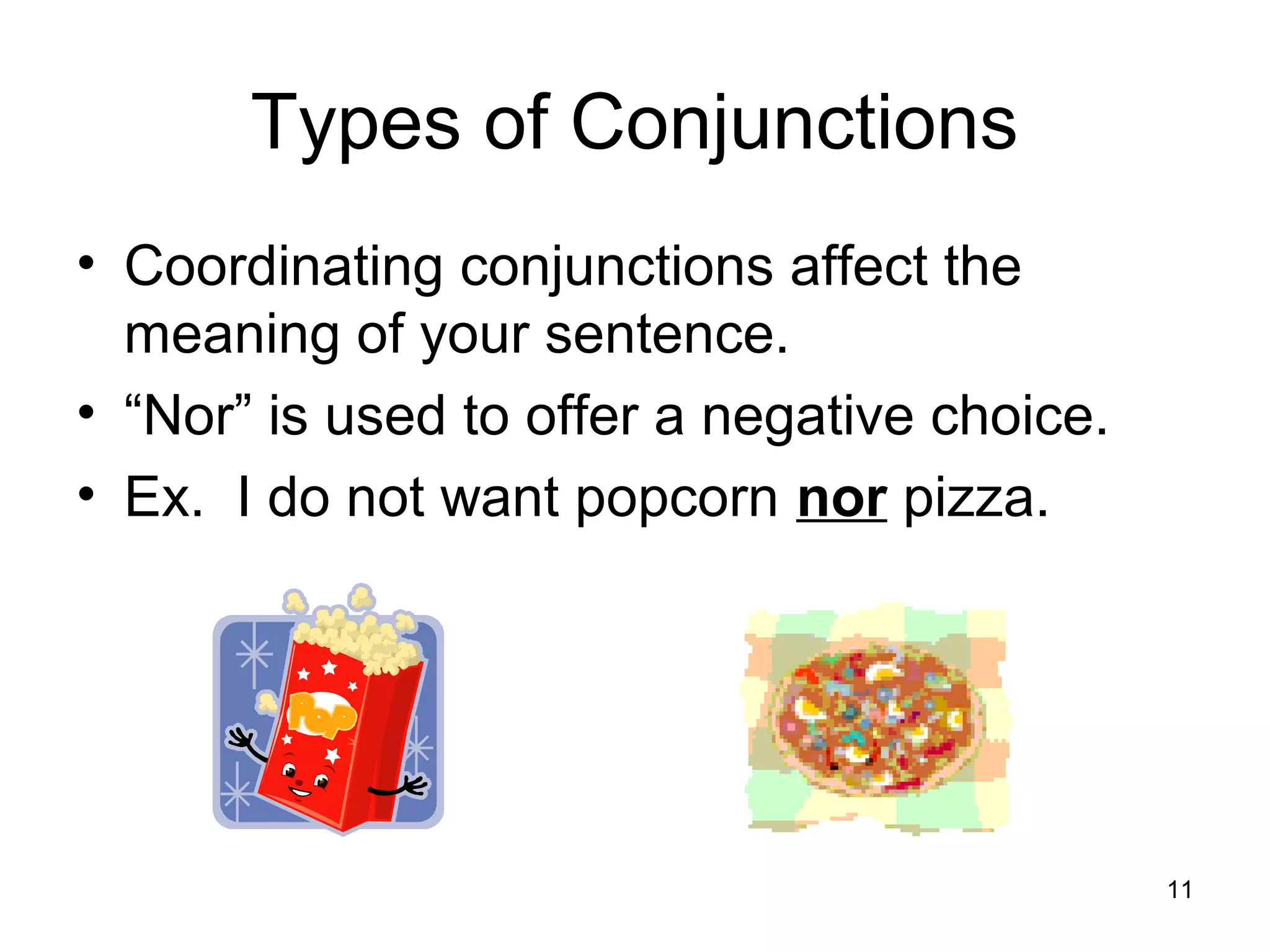 Types of Conjunctions
• Coordinating conjunctions affect the
meaning of your sentence.
• “Nor” is used to offer a negative choice.
• Ex. I do not want popcorn nor pizza.
11
 