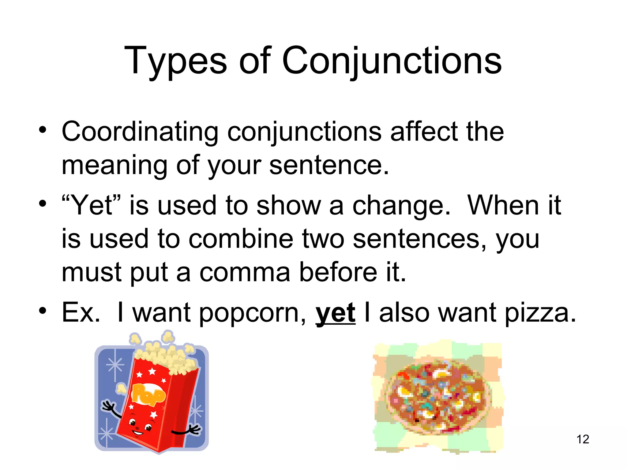 Types of Conjunctions
• Coordinating conjunctions affect the
meaning of your sentence.
• “Yet” is used to show a change. When it
is used to combine two sentences, you
must put a comma before it.
• Ex. I want popcorn, yet I also want pizza.
12
 