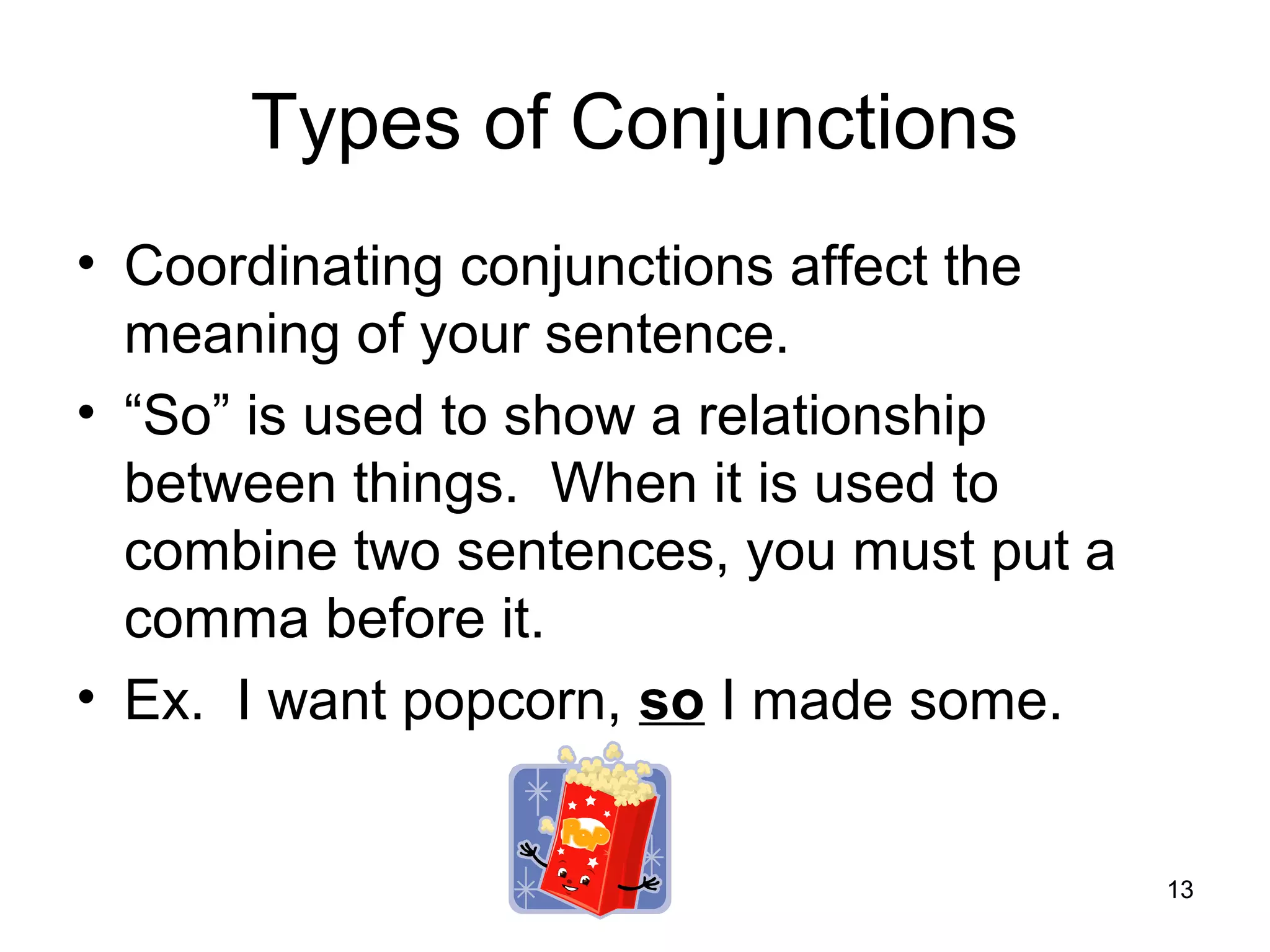 Types of Conjunctions
• Coordinating conjunctions affect the
meaning of your sentence.
• “So” is used to show a relationship
between things. When it is used to
combine two sentences, you must put a
comma before it.
• Ex. I want popcorn, so I made some.
13
 