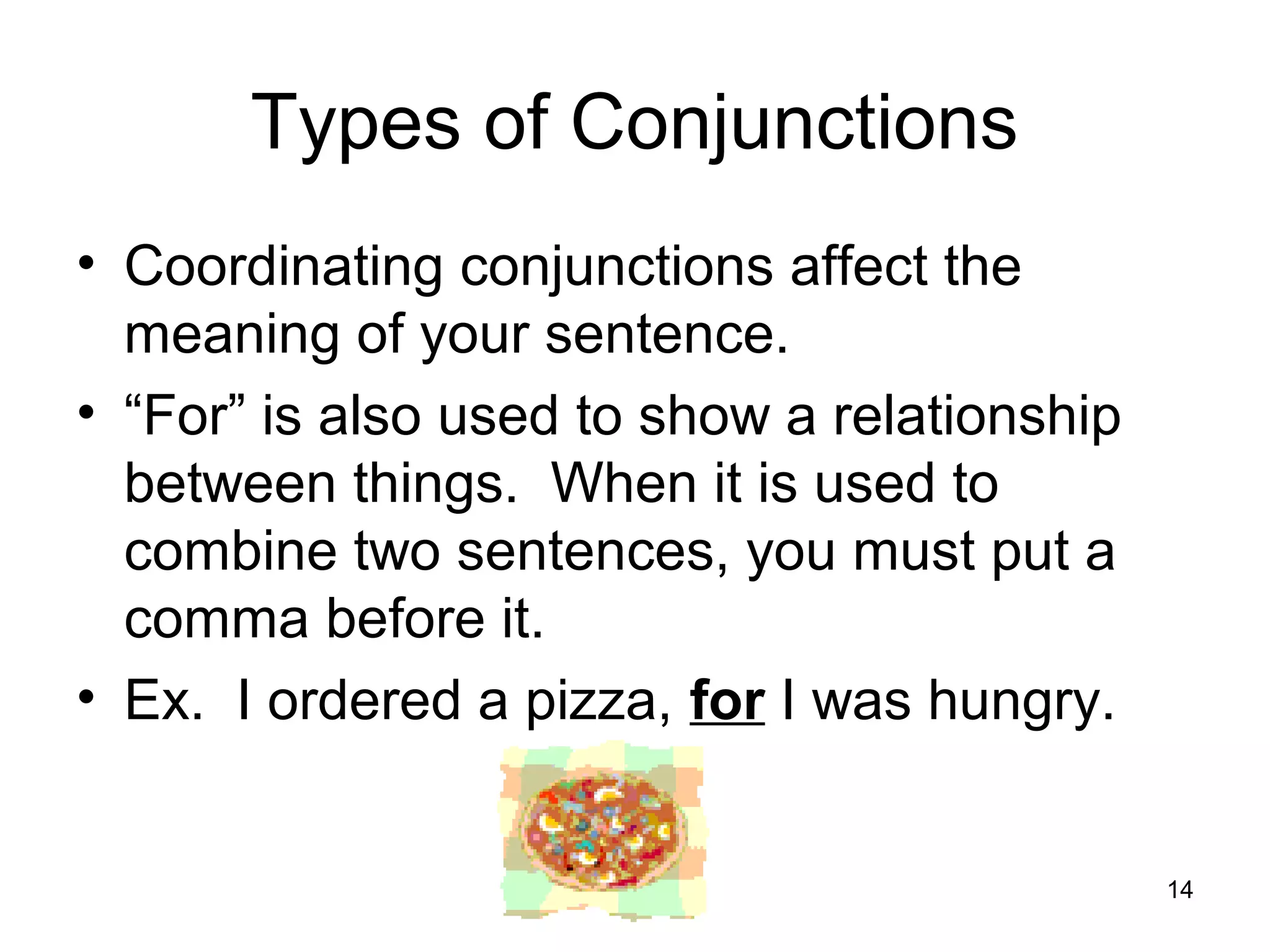 Types of Conjunctions
• Coordinating conjunctions affect the
meaning of your sentence.
• “For” is also used to show a relationship
between things. When it is used to
combine two sentences, you must put a
comma before it.
• Ex. I ordered a pizza, for I was hungry.
14
 