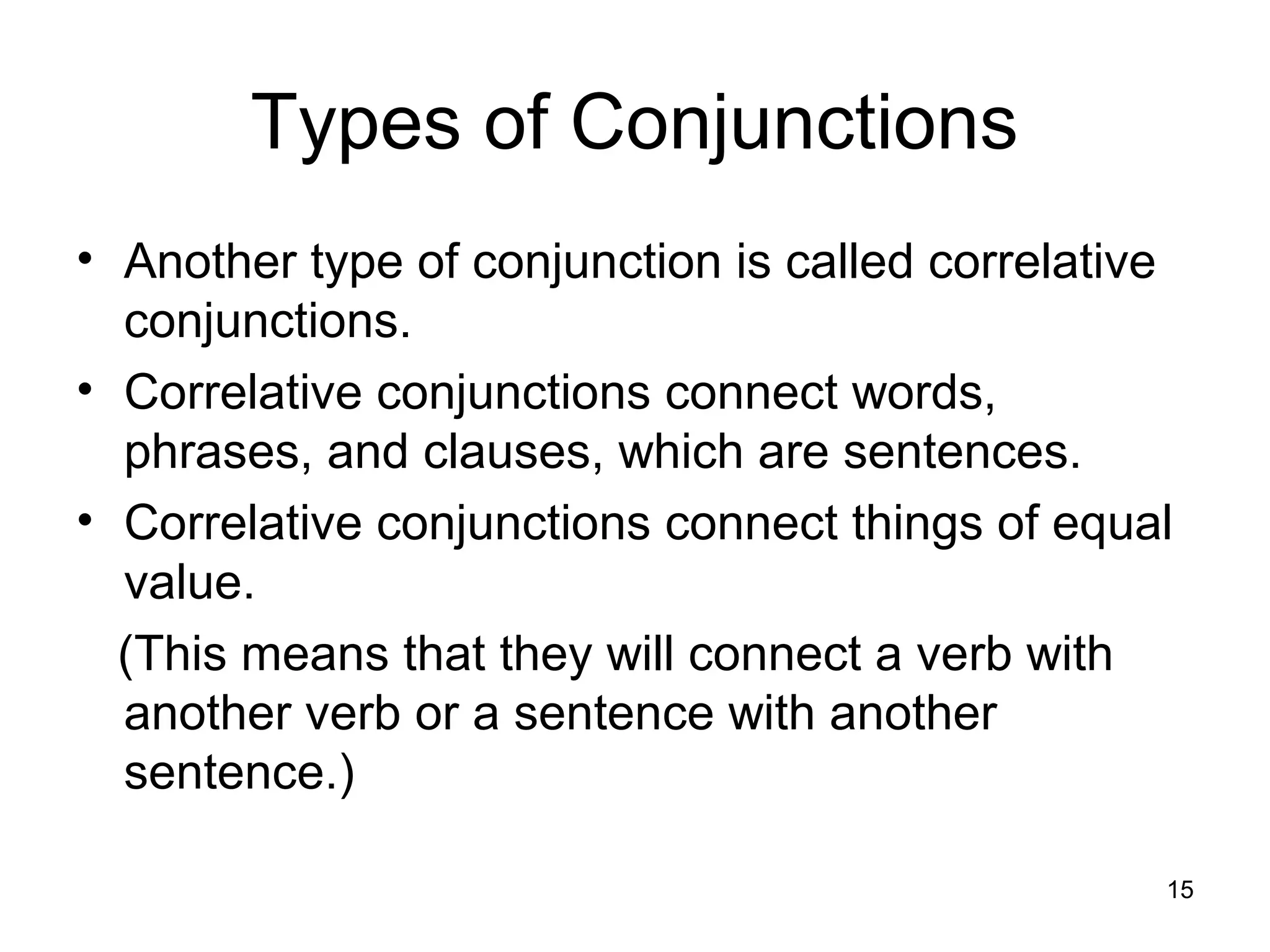 Types of Conjunctions
• Another type of conjunction is called correlative
conjunctions.
• Correlative conjunctions connect words,
phrases, and clauses, which are sentences.
• Correlative conjunctions connect things of equal
value.
(This means that they will connect a verb with
another verb or a sentence with another
sentence.)
15
 