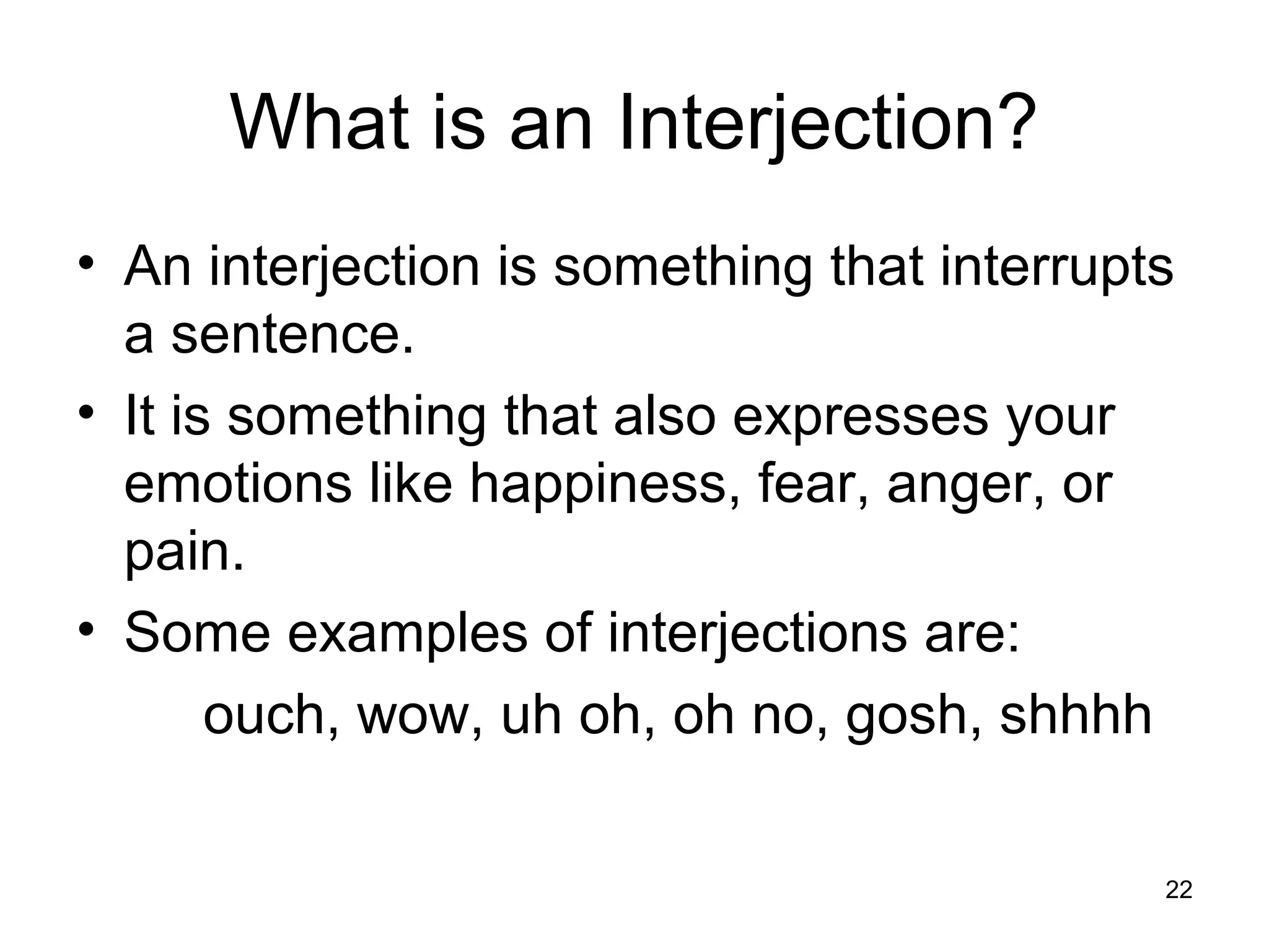 What is an Interjection?
• An interjection is something that interrupts
a sentence.
• It is something that also expresses your
emotions like happiness, fear, anger, or
pain.
• Some examples of interjections are:
ouch, wow, uh oh, oh no, gosh, shhhh
22
 