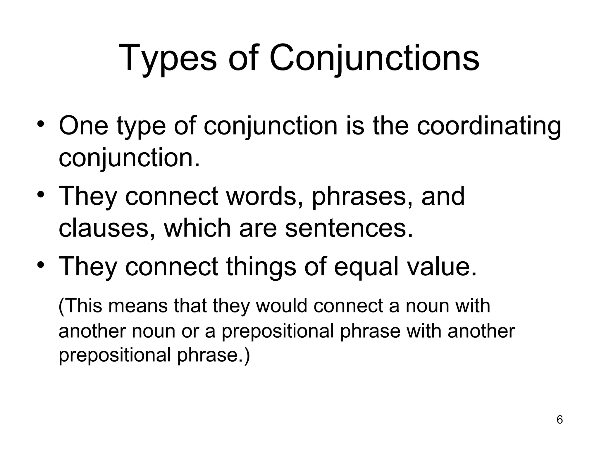 Types of Conjunctions
• One type of conjunction is the coordinating
conjunction.
• They connect words, phrases, and
clauses, which are sentences.
• They connect things of equal value.
(This means that they would connect a noun with
another noun or a prepositional phrase with another
prepositional phrase.)
6
 