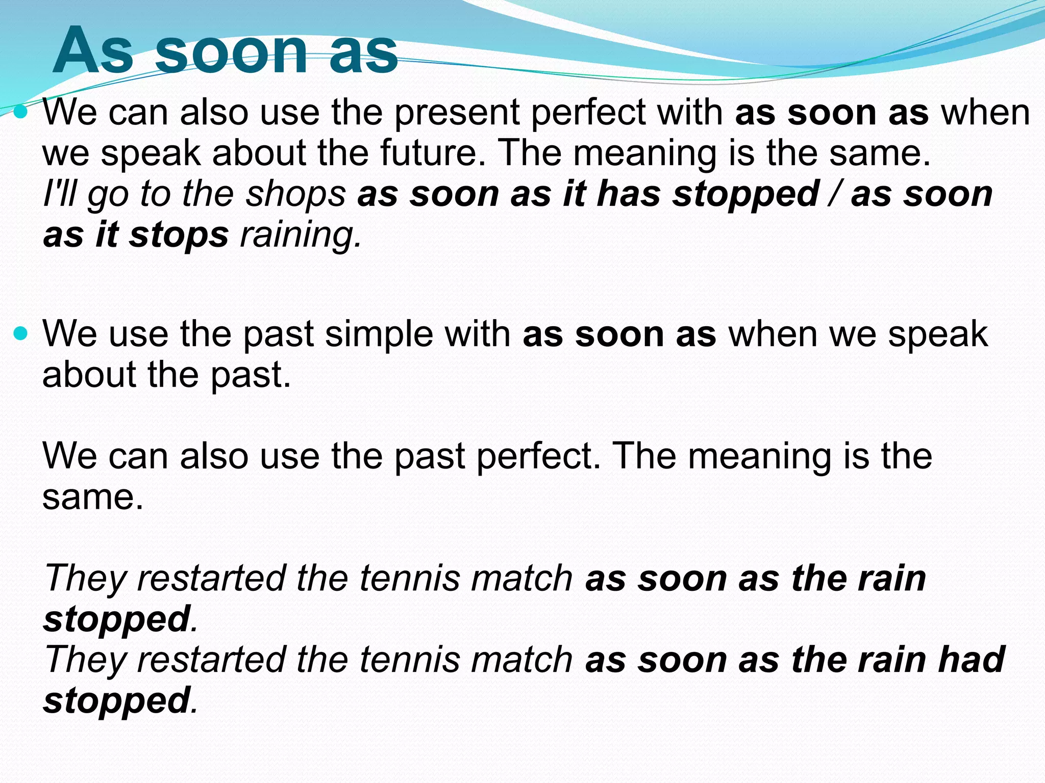 As soon as
 We can also use the present perfect with as soon as when
we speak about the future. The meaning is the same.
I'll go to the shops as soon as it has stopped / as soon
as it stops raining.
 We use the past simple with as soon as when we speak
about the past.
We can also use the past perfect. The meaning is the
same.
They restarted the tennis match as soon as the rain
stopped.
They restarted the tennis match as soon as the rain had
stopped.
 