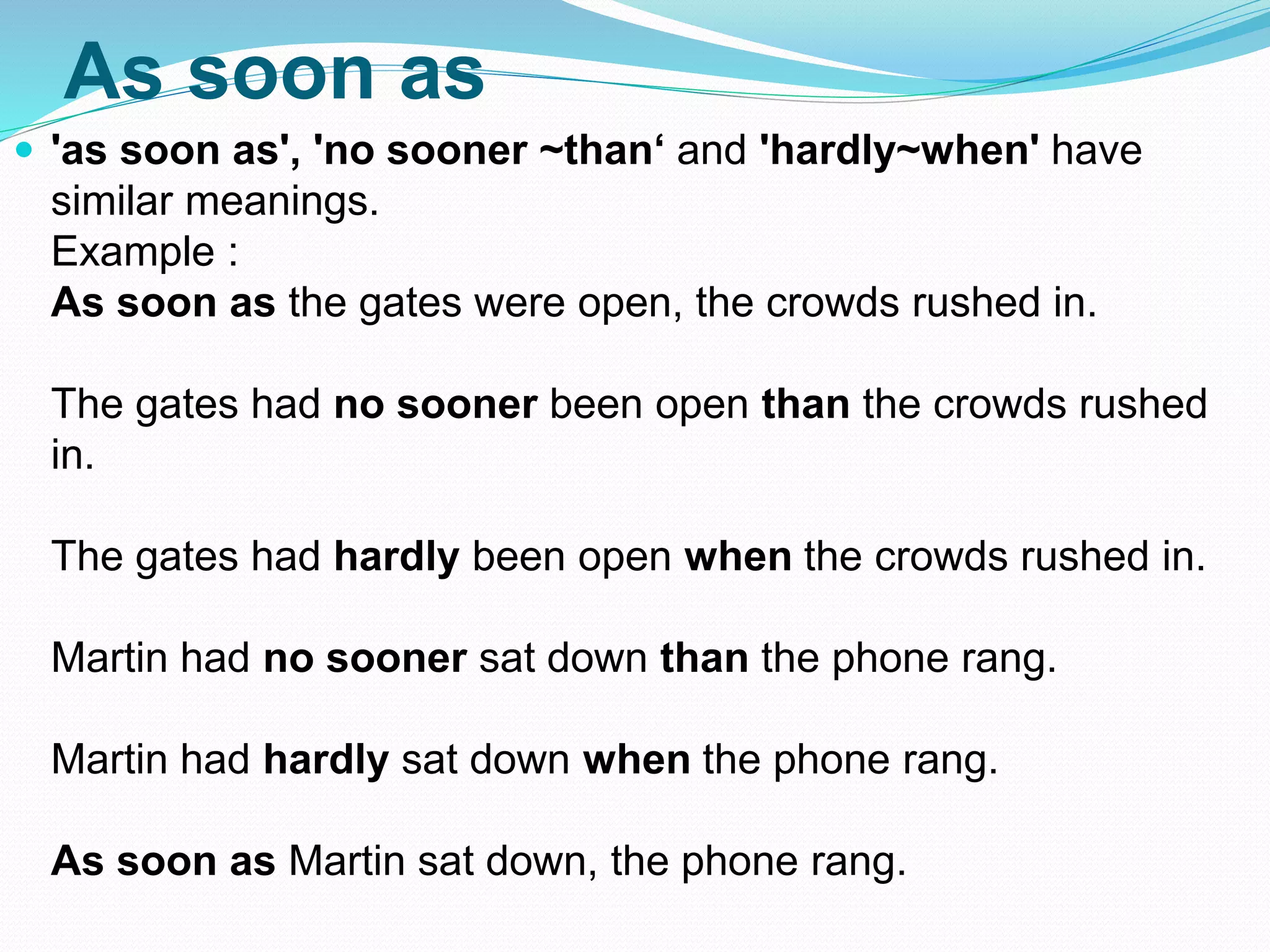 As soon as
 'as soon as', 'no sooner ~than‘ and 'hardly~when' have
similar meanings.
Example :
As soon as the gates were open, the crowds rushed in.
The gates had no sooner been open than the crowds rushed
in.
The gates had hardly been open when the crowds rushed in.
Martin had no sooner sat down than the phone rang.
Martin had hardly sat down when the phone rang.
As soon as Martin sat down, the phone rang.
 