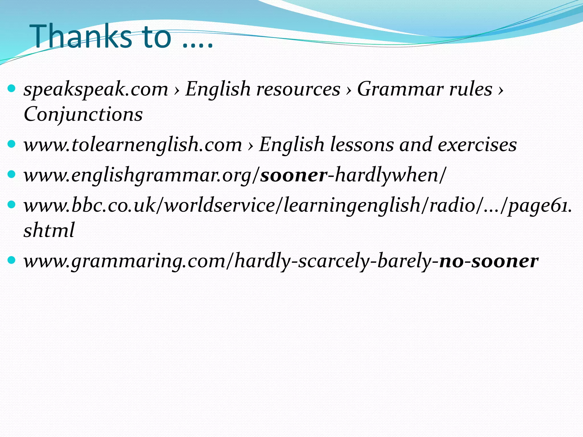 Thanks to ….
 speakspeak.com › English resources › Grammar rules ›
Conjunctions
 www.tolearnenglish.com › English lessons and exercises
 www.englishgrammar.org/sooner-hardlywhen/
 www.bbc.co.uk/worldservice/learningenglish/radio/.../page61.
shtml
 www.grammaring.com/hardly-scarcely-barely-no-sooner
 