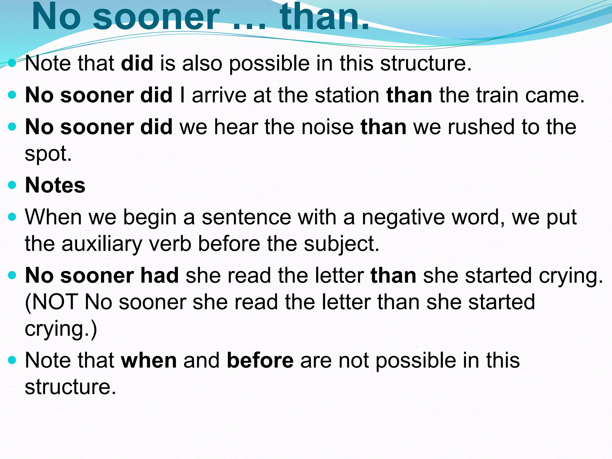 No sooner … than.
 Note that did is also possible in this structure.
 No sooner did I arrive at the station than the train came.
 No sooner did we hear the noise than we rushed to the
spot.
 Notes
 When we begin a sentence with a negative word, we put
the auxiliary verb before the subject.
 No sooner had she read the letter than she started crying.
(NOT No sooner she read the letter than she started
crying.)
 Note that when and before are not possible in this
structure.
 