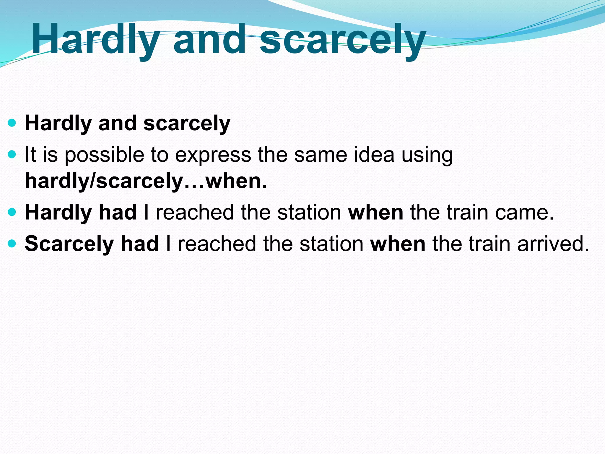 Hardly and scarcely
 Hardly and scarcely
 It is possible to express the same idea using
hardly/scarcely…when.
 Hardly had I reached the station when the train came.
 Scarcely had I reached the station when the train arrived.
 