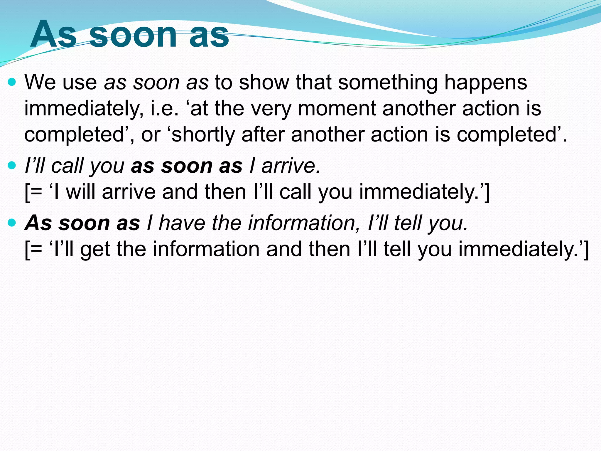 As soon as
 We use as soon as to show that something happens
immediately, i.e. ‘at the very moment another action is
completed’, or ‘shortly after another action is completed’.
 I’ll call you as soon as I arrive.
[= ‘I will arrive and then I’ll call you immediately.’]
 As soon as I have the information, I’ll tell you.
[= ‘I’ll get the information and then I’ll tell you immediately.’]
 