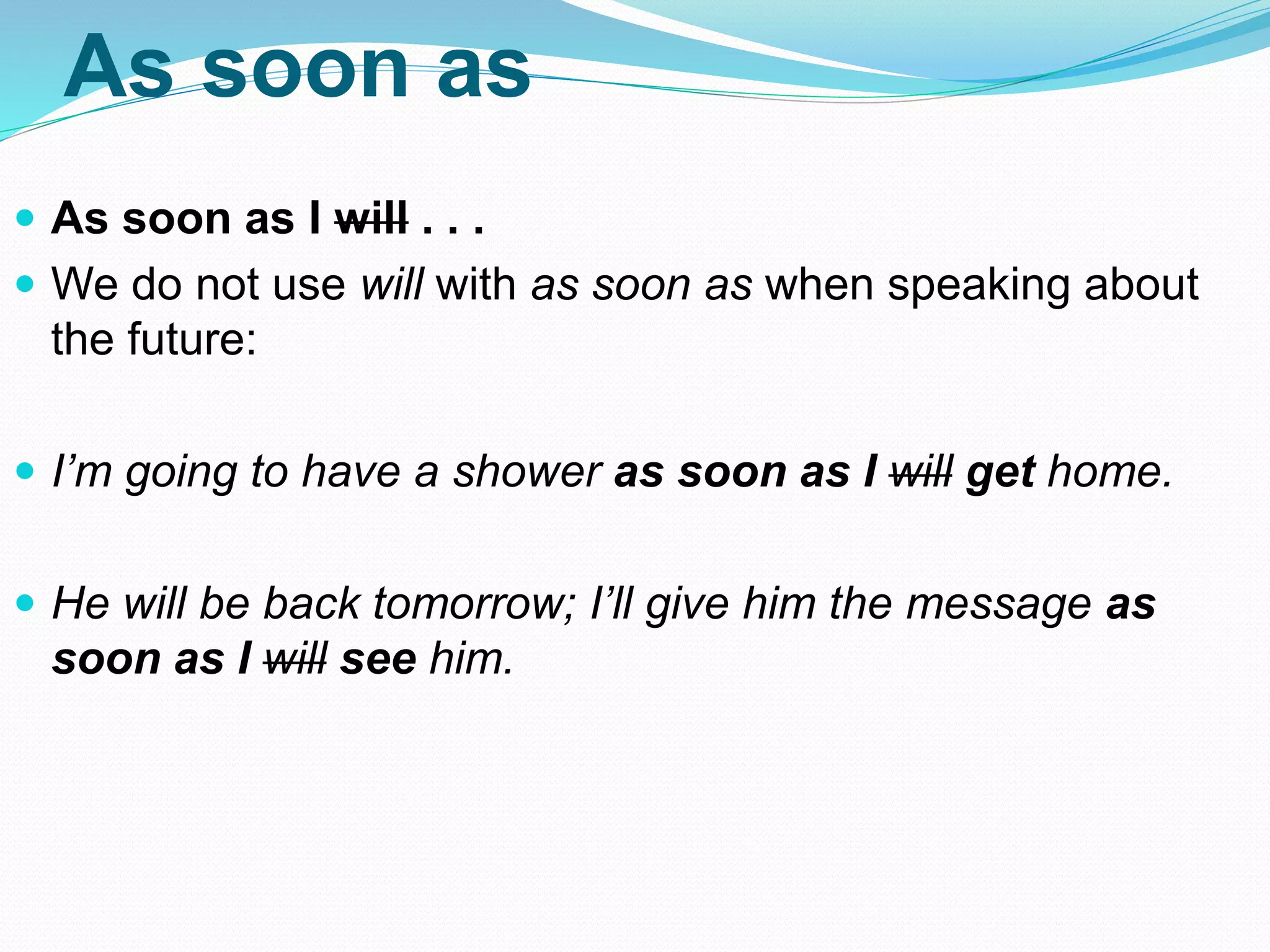As soon as
 As soon as I will . . .
 We do not use will with as soon as when speaking about
the future:
 I’m going to have a shower as soon as I will get home.
 He will be back tomorrow; I’ll give him the message as
soon as I will see him.
 