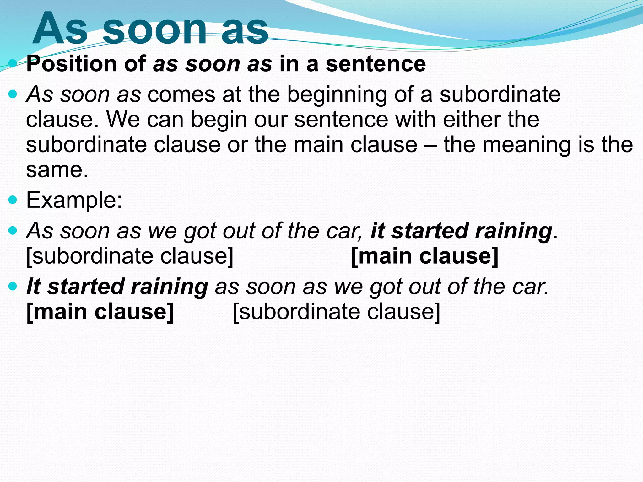 As soon as
 Position of as soon as in a sentence
 As soon as comes at the beginning of a subordinate
clause. We can begin our sentence with either the
subordinate clause or the main clause – the meaning is the
same.
 Example:
 As soon as we got out of the car, it started raining.
[subordinate clause] [main clause]
 It started raining as soon as we got out of the car.
[main clause] [subordinate clause]
 