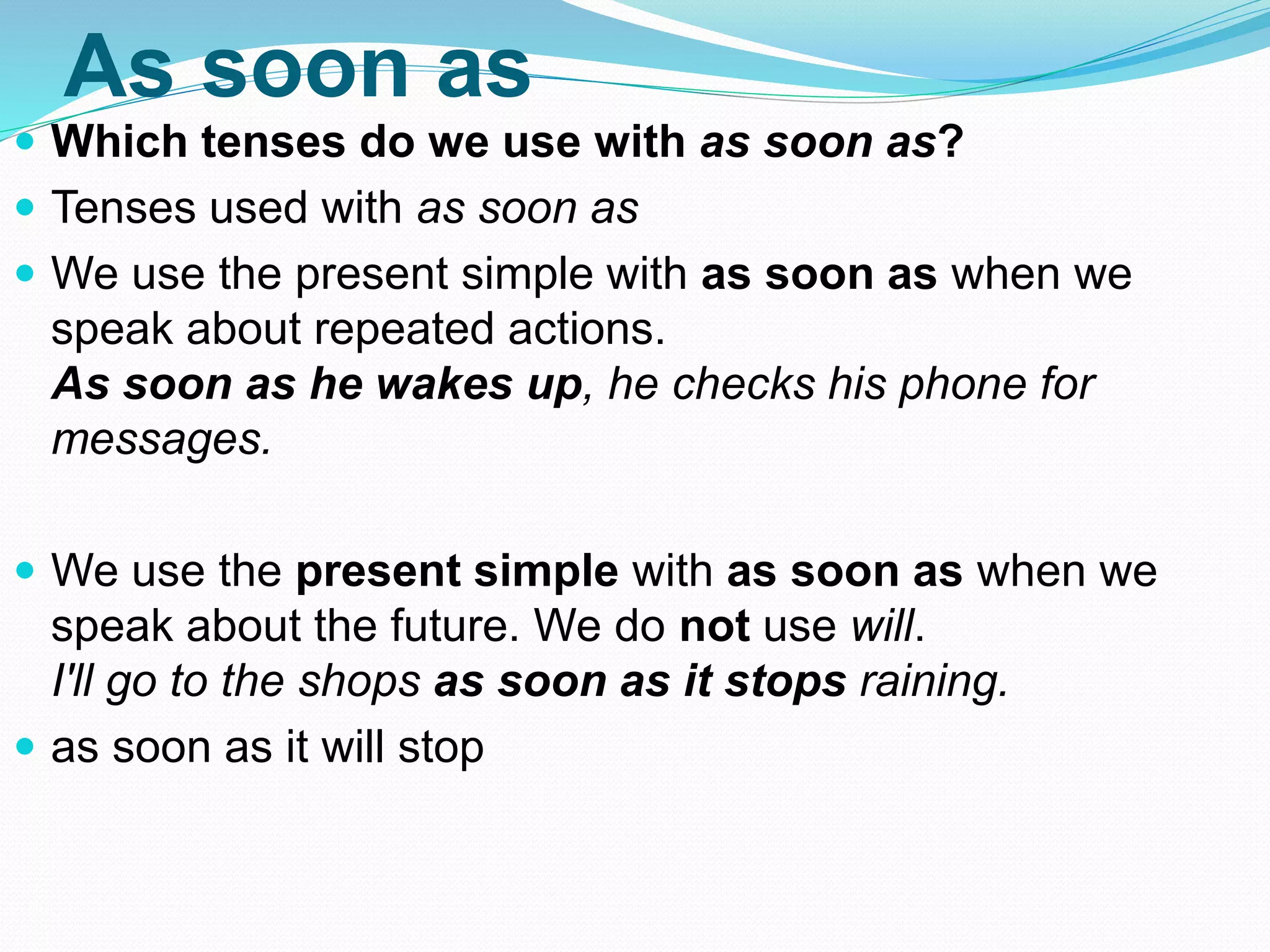 As soon as
 Which tenses do we use with as soon as?
 Tenses used with as soon as
 We use the present simple with as soon as when we
speak about repeated actions.
As soon as he wakes up, he checks his phone for
messages.
 We use the present simple with as soon as when we
speak about the future. We do not use will.
I'll go to the shops as soon as it stops raining.
 as soon as it will stop
 