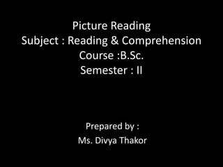 Picture Reading
Subject : Reading & Comprehension
Course :B.Sc.
Semester : II
Prepared by :
Ms. Divya Thakor
 