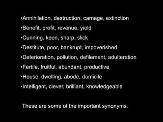 •Annihilation, destruction, carnage, extinction
•Benefit, profit, revenue, yield
•Cunning, keen, sharp, slick
•Destitute, poor, bankrupt, impoverished
•Deterioration, pollution, defilement, adulteration
•Fertile, fruitful, abundant, productive
•House, dwelling, abode, domicile
•Intelligent, clever, brilliant, knowledgeable
These are some of the important synonyms.