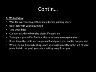 Contin…
D. While Eating
• Wait for everyone to get their meal before starting yours
• Don’t talk with your mouth full
• Take small bites
• Cut your salad into bite size pieces if necessary
• Try to pace yourself to finish at the same time as everyone else
• If you leave the table, excuse yourself and place your napkin on your seat
• When you are finished eating, place your napkin neatly to the left of your
plate, but do not push your place setting away from you.
 