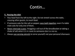 Contin…
E. Passing the dish
• Pass food from the left to the right. Do not stretch across the table,
crossing other guests, to reach food.
• If someone asks for the salt or pepper, pass both together, even if a table
mate asks for only one of them.
• Never intercept a pass. Snagging a roll out of the breadbasket or taking a
shake of salt when it is in route to someone else is a no-no.
• Always use serving utensils to serve yourself, not your personal silverware
 
