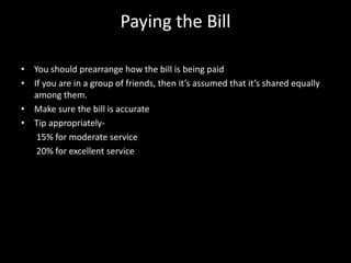Paying the Bill
• You should prearrange how the bill is being paid
• If you are in a group of friends, then it’s assumed that it’s shared equally
among them.
• Make sure the bill is accurate
• Tip appropriately-
15% for moderate service
20% for excellent service
 