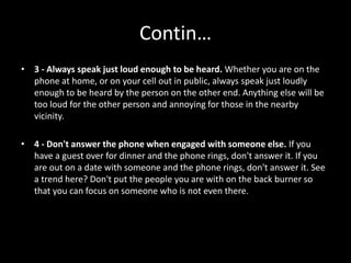 Contin…
• 3 - Always speak just loud enough to be heard. Whether you are on the
phone at home, or on your cell out in public, always speak just loudly
enough to be heard by the person on the other end. Anything else will be
too loud for the other person and annoying for those in the nearby
vicinity.
• 4 - Don't answer the phone when engaged with someone else. If you
have a guest over for dinner and the phone rings, don't answer it. If you
are out on a date with someone and the phone rings, don't answer it. See
a trend here? Don't put the people you are with on the back burner so
that you can focus on someone who is not even there.
 