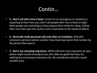 Contin…
• 5 - Don't call after nine o'clock. Unless it's an emergency or someone is
expecting to hear from you, don't call people after nine o'clock at night.
Most people are unwinding as they prepare their minds for sleep. Calling
after nine interrupts the routine and is insensitive to the needs of others.
• 6 - Generally make personal calls only after an invitation. Only dial
someone's personal phone number if you have been given that number by
the person that owns it.
• 7 - Don't use annoying ring-tones. While wild and crazy ring-tones on your
phone might sound amusing to you, the odds are good that they are
nothing but annoying to everyone else. Be considerate and pick a quiet
sensible tone.
 