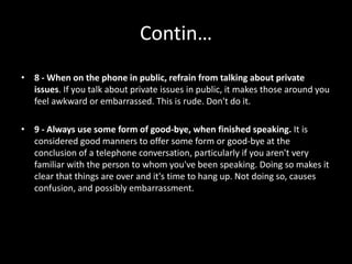 Contin…
• 8 - When on the phone in public, refrain from talking about private
issues. If you talk about private issues in public, it makes those around you
feel awkward or embarrassed. This is rude. Don't do it.
• 9 - Always use some form of good-bye, when finished speaking. It is
considered good manners to offer some form or good-bye at the
conclusion of a telephone conversation, particularly if you aren't very
familiar with the person to whom you've been speaking. Doing so makes it
clear that things are over and it's time to hang up. Not doing so, causes
confusion, and possibly embarrassment.
 