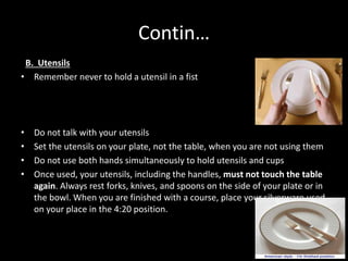 Contin…
B. Utensils
• Remember never to hold a utensil in a fist
• Do not talk with your utensils
• Set the utensils on your plate, not the table, when you are not using them
• Do not use both hands simultaneously to hold utensils and cups
• Once used, your utensils, including the handles, must not touch the table
again. Always rest forks, knives, and spoons on the side of your plate or in
the bowl. When you are finished with a course, place your silverware used
on your place in the 4:20 position.
 