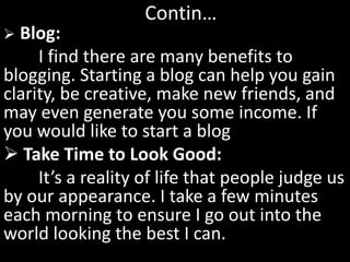  Blog:
I find there are many benefits to
blogging. Starting a blog can help you gain
clarity, be creative, make new friends, and
may even generate you some income. If
you would like to start a blog
 Take Time to Look Good:
It’s a reality of life that people judge us
by our appearance. I take a few minutes
each morning to ensure I go out into the
world looking the best I can.
Contin…
 