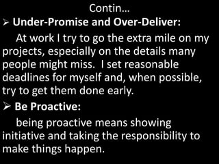 Contin…
 Under-Promise and Over-Deliver:
At work I try to go the extra mile on my
projects, especially on the details many
people might miss. I set reasonable
deadlines for myself and, when possible,
try to get them done early.
 Be Proactive:
being proactive means showing
initiative and taking the responsibility to
make things happen.
 
