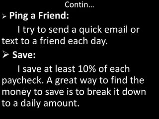 Contin…
 Ping a Friend:
I try to send a quick email or
text to a friend each day.
 Save:
I save at least 10% of each
paycheck. A great way to find the
money to save is to break it down
to a daily amount.
 
