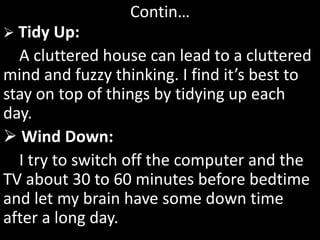 Contin…
 Tidy Up:
A cluttered house can lead to a cluttered
mind and fuzzy thinking. I find it’s best to
stay on top of things by tidying up each
day.
 Wind Down:
I try to switch off the computer and the
TV about 30 to 60 minutes before bedtime
and let my brain have some down time
after a long day.
 