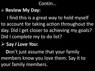 Contin…
 Review My Day:
I find this is a great way to hold myself
to account for taking action throughout the
day. Did I get closer to achieving my goals?
Did I complete my to do list?
 Say I Love You:
Don’t just assume that your family
members know you love them. Say it to
your family members.
 