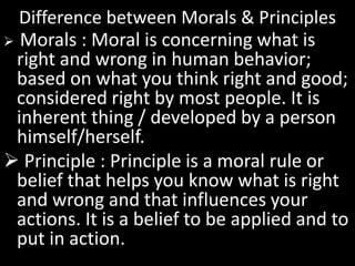 Difference between Morals & Principles
 Morals : Moral is concerning what is
right and wrong in human behavior;
based on what you think right and good;
considered right by most people. It is
inherent thing / developed by a person
himself/herself.
 Principle : Principle is a moral rule or
belief that helps you know what is right
and wrong and that influences your
actions. It is a belief to be applied and to
put in action.
 
