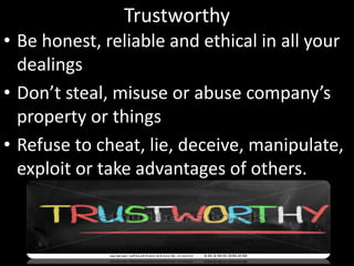 Trustworthy
• Be honest, reliable and ethical in all your
dealings
• Don’t steal, misuse or abuse company’s
property or things
• Refuse to cheat, lie, deceive, manipulate,
exploit or take advantages of others.
 